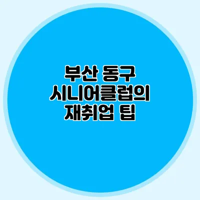부산 동구 시니어클럽의 재취업 팁