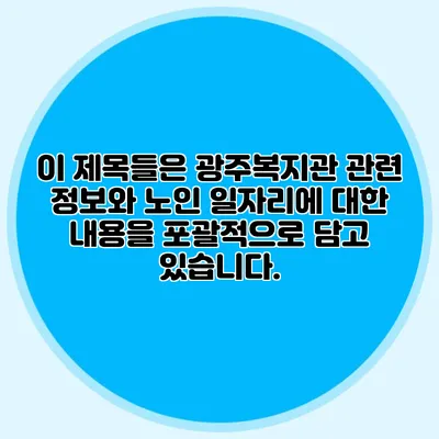 이 제목들은 광주복지관 관련 정보와 노인 일자리에 대한 내용을 포괄적으로 담고 있습니다.